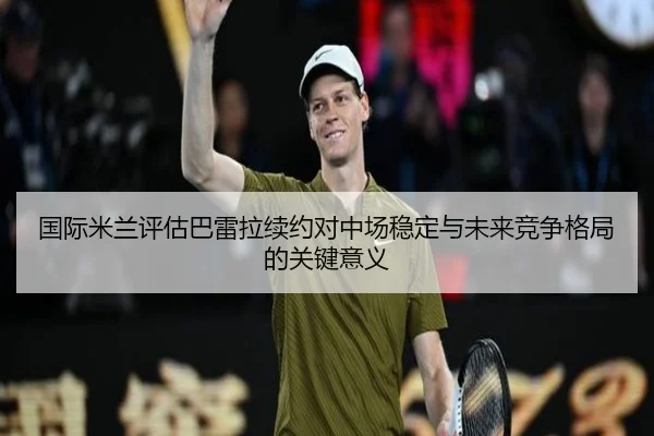 国际米兰评估巴雷拉续约对中场稳定与未来竞争格局的关键意义（kaiyun）