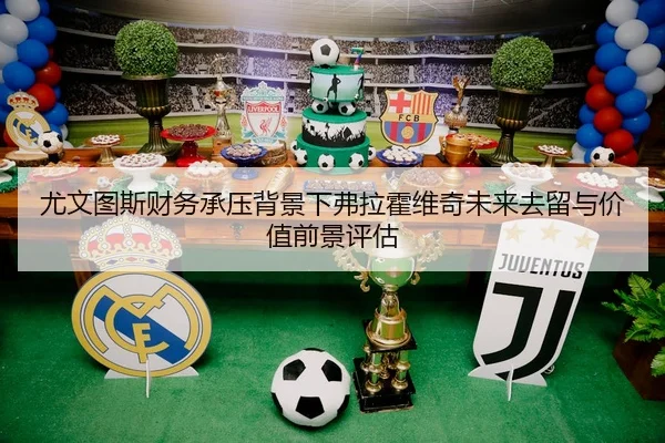 尤文图斯财务承压背景下弗拉霍维奇未来去留与价值前景评估（kaiyun）