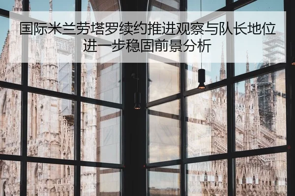 国际米兰劳塔罗续约推进观察与队长地位进一步稳固前景分析
