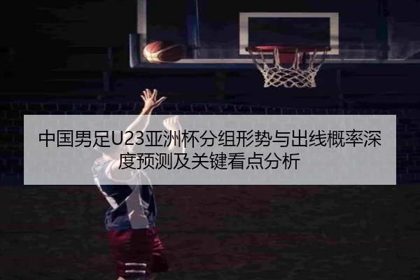 中国男足U23亚洲杯分组形势与出线概率深度预测及关键看点分析