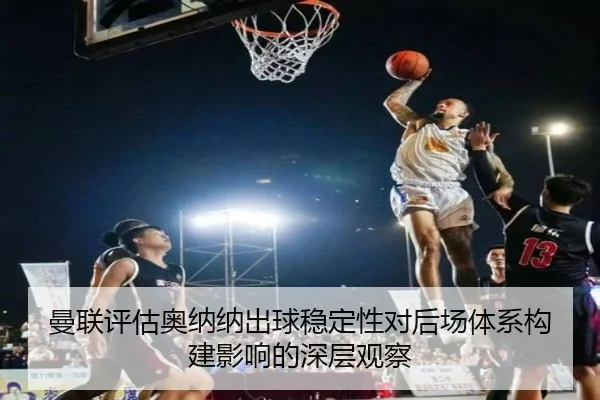 曼联评估奥纳纳出球稳定性对后场体系构建影响的深层观察