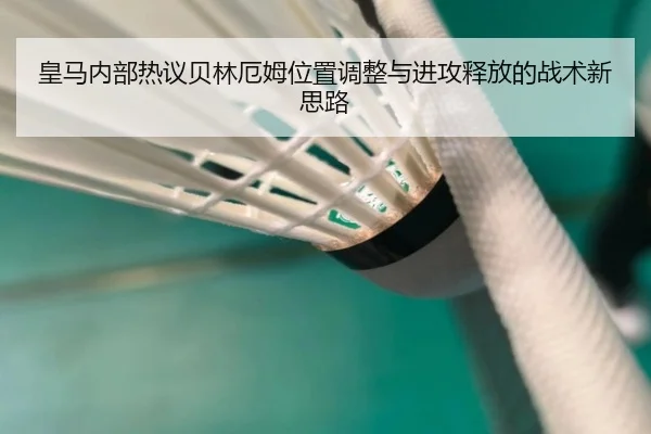 皇马内部热议贝林厄姆位置调整与进攻释放的战术新思路（kaiyun）