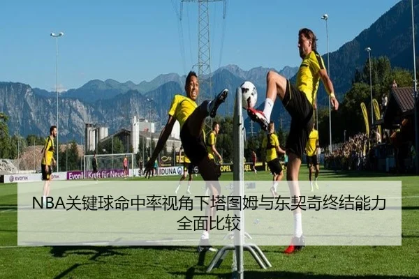 NBA关键球命中率视角下塔图姆与东契奇终结能力全面比较（kaiyun）