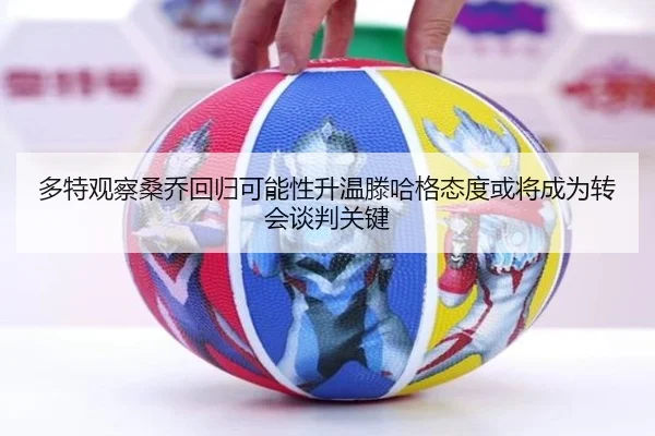 多特观察桑乔回归可能性升温滕哈格态度或将成为转会谈判关键（kaiyun）