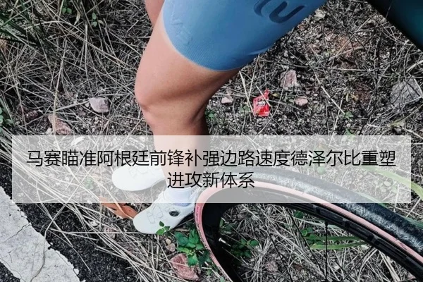 马赛瞄准阿根廷前锋补强边路速度德泽尔比重塑进攻新体系（kaiyun）